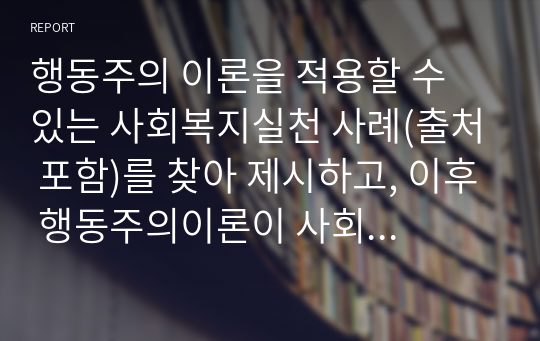 행동주의 이론을 적용할 수 있는 사회복지실천 사례(출처 포함)를 찾아 제시하고, 이후 행동주의이론이 사회복지실천에 미친 영향을 설명한다. 마지막으로 본 과제를 준비하는 과정을 통해 학생이 습득한 행동주의이론에 대한 지식을 활용하여 사회복지실천에의 적용(활용방안)에 대해 기술하시오.