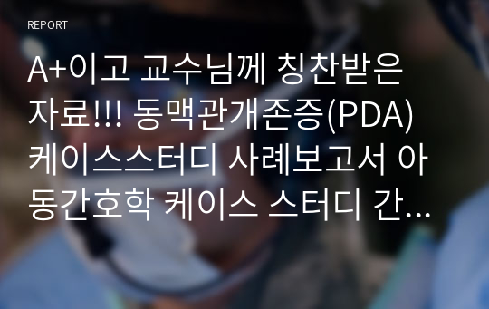 A+이고 교수님께 칭찬받은 자료!!! 동맥관개존증(PDA) 케이스스터디 사례보고서 아동간호학 케이스 스터디 간호진단 1개 간호과정 1개