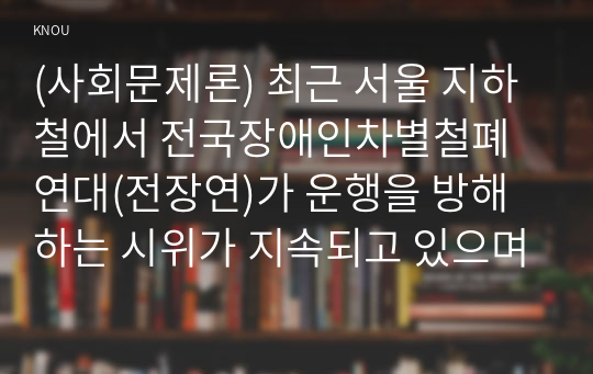 (사회문제론) 최근 서울 지하철에서 전국장애인차별철폐연대(전장연)가 운행을 방해하는 시위가 지속되고 있으며