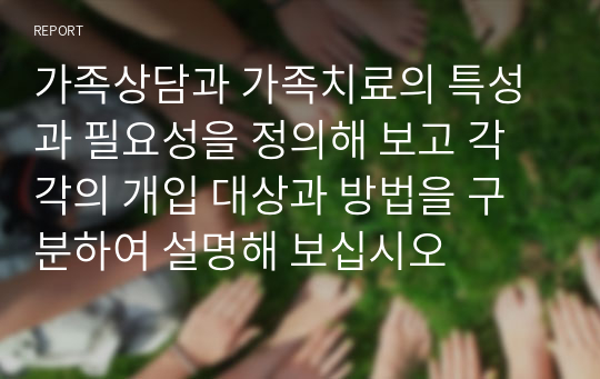 가족상담과 가족치료의 특성과 필요성을 정의해 보고 각각의 개입 대상과 방법을 구분하여 설명해 보십시오