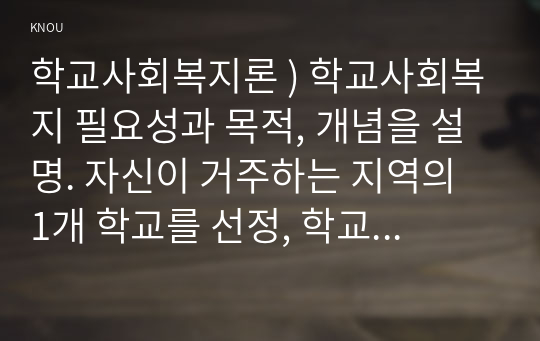 학교사회복지론 ) 학교사회복지 필요성과 목적, 개념을 설명. 자신이 거주하는 지역의 1개 학교를 선정, 학교 특성과 상황을 기술.