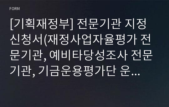 [기획재정부] 전문기관 지정신청서(재정사업자율평가 전문기관, 예비타당성조사 전문기관, 기금운용평가단 운영 전문기관, 보조사업평가단 운영 전문기관, 재정사업심층평가 전문기관, 타당성 재조사 전문기관, 부담금운용평가단 운영 전문기관, 복권기금사업평가단 운영 전문기관)