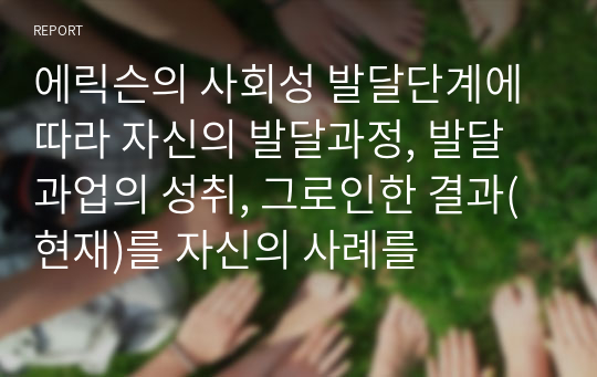 에릭슨의 사회성 발달단계에 따라 자신의 발달과정, 발달과업의 성취, 그로인한 결과(현재)를 자신의 사례를