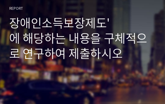 장애인소득보장제도&#039;에 해당하는 내용을 구체적으로 연구하여 제출하시오