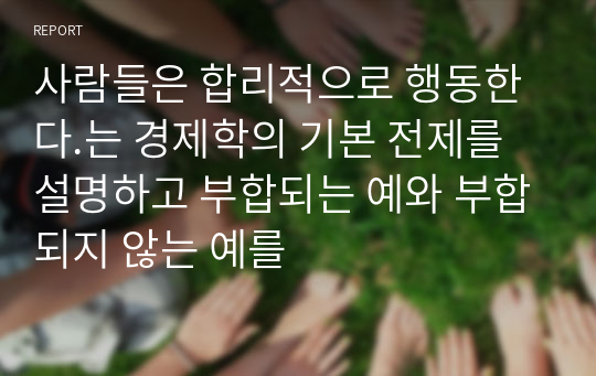 사람들은 합리적으로 행동한다.는 경제학의 기본 전제를 설명하고 부합되는 예와 부합되지 않는 예를