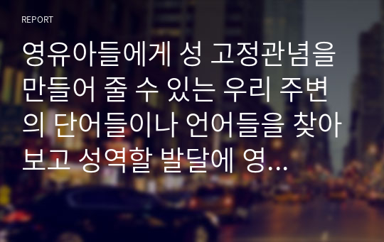 영유아들에게 성 고정관념을 만들어 줄 수 있는 우리 주변의 단어들이나 언어들을 찾아보고 성역할 발달에 영향을 미칠 수 있는 문화, 학교, 또래집단, 미디어, 가족들 중 가장 중요하다고 생각되는 요인은 무엇인지 그 이유를 설명하시오