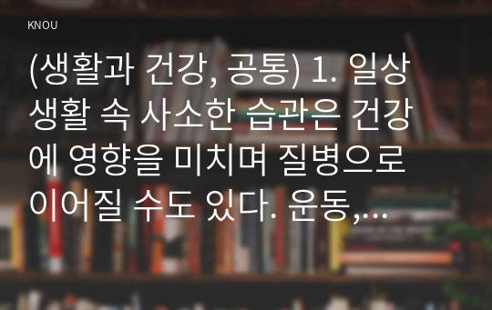 (생활과 건강, 공통) 1. 일상생활 속 사소한 습관은 건강에 영향을 미치며 질병으로 이어질 수도 있다. 운동, 식생활 등 다양한 측면에서 자신의 생활습관을 스스로 점검한 후 그 특징을 기술하고, 대사증후군을 예방 또는 관리하기 위한 구체적 실천방안을 작성하시오. 2. 75세 박씨가 식사 도중 얼굴이 붉어지면서 안절부절 못하고 있다. 함께 식사하던 가족은