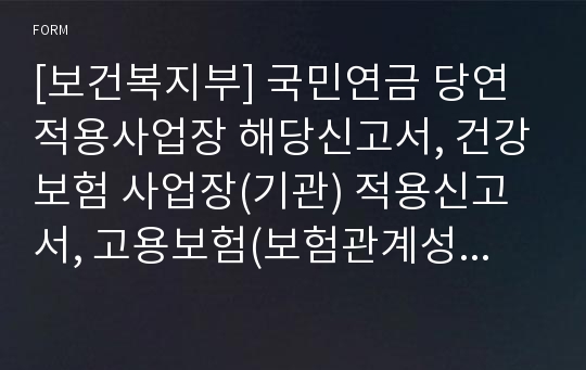 [보건복지부] 국민연금 당연적용사업장 해당신고서, 건강보험 사업장(기관) 적용신고서, 고용보험(보험관계성립신고서, 보험가입신청서), 산재보험(보험관계성립신고서, 보험가입신청서)