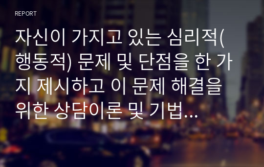 자신이 가지고 있는 심리적(행동적) 문제 및 단점을 한 가지 제시하고 이 문제 해결을 위한 상담이론 및 기법을 구체적으로