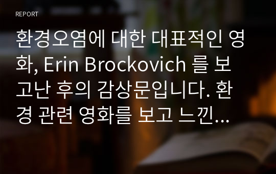 환경오염에 대한 대표적인 영화, Erin Brockovich 를 보고난 후의 감상문입니다. 환경 관련 영화를 보고 느낀 감상문이 필요하신 분은 적지 않은 도움을 받을 수 있을 것이라고 예상합니다.