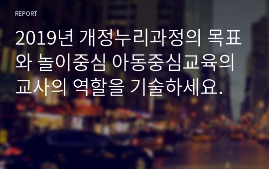 2019년 개정누리과정의 목표와 놀이중심 아동중심교육의 교사의 역할을 기술하세요.