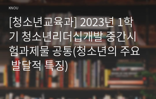 [청소년교육과] 2023년 1학기 청소년리더십개발 중간시험과제물 공통(청소년의 주요 발달적 특징)