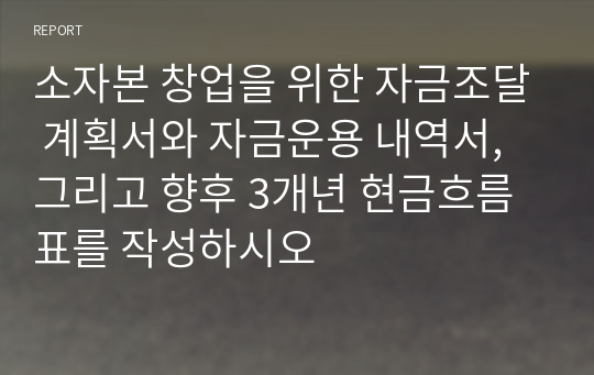 소자본 창업을 위한 자금조달 계획서와 자금운용 내역서, 그리고 향후 3개년 현금흐름표를 작성하시오