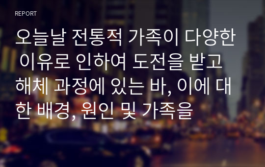 오늘날 전통적 가족이 다양한 이유로 인하여 도전을 받고 해체 과정에 있는 바, 이에 대한 배경, 원인 및 가족을