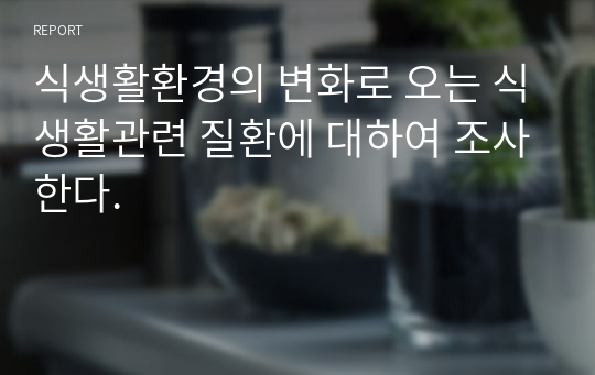 식생활환경의 변화로 오는 식생활관련 질환에 대하여 조사한다.