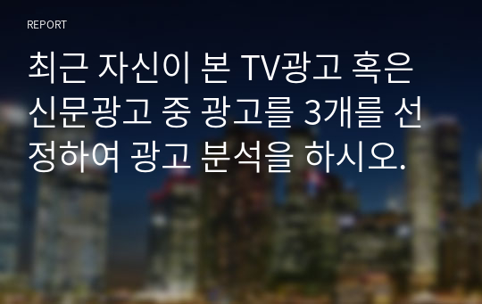 최근 자신이 본 TV광고 혹은 신문광고 중 광고를 3개를 선정하여 광고 분석을 하시오.