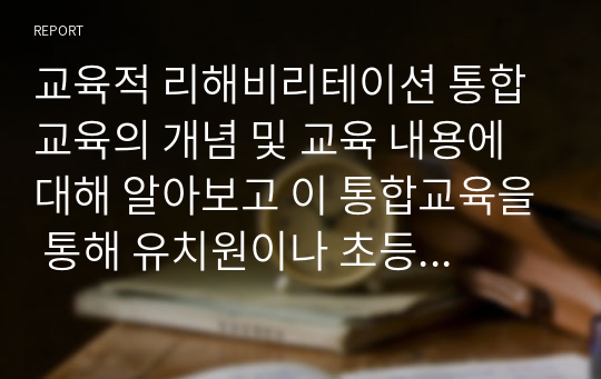 교육적 리해비리테이션 통합교육의 개념 및 교육 내용에 대해 알아보고 이 통합교육을 통해 유치원이나 초등학교 생활에서 비장애아동과 장애아동에게 과연 차별이 이루어지지 않고 선입견을 제거하는데 도움이 되는가?에 대한 자신의 생각을 제시하시오.