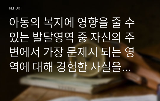 아동의 복지에 영향을 줄 수 있는 발달영역 중 자신의 주변에서 가장 문제시 되는 영역에 대해 경험한 사실을 중심으로 서술하고, 3교시 2차시에서 배운 이 같은 문제를 해결하는 데 도움이