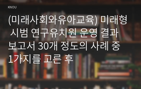 (미래사회와유아교육) 미래형 시범 연구유치원 운영 결과보고서 30개 정도의 사례 중 1가지를 고른 후