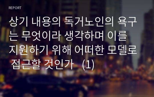 상기 내용의 독거노인의 욕구는 무엇이라 생각하며 이를 지원하기 위해 어떠한 모델로 접근할 것인가   (1)