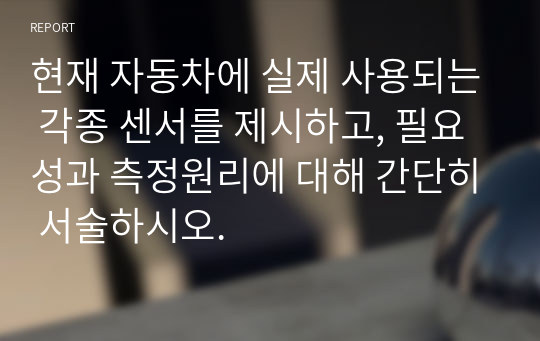 현재 자동차에 실제 사용되는 각종 센서를 제시하고, 필요성과 측정원리에 대해 간단히 서술하시오.