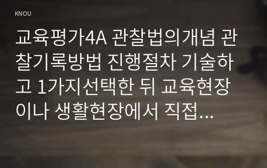 교육평가4A 관찰법의개념 관찰기록방법 진행절차 기술하고 1가지선택한 뒤 교육현장이나 생활현장에서 직접 실시한 기록과 결과를 기술하시오0k