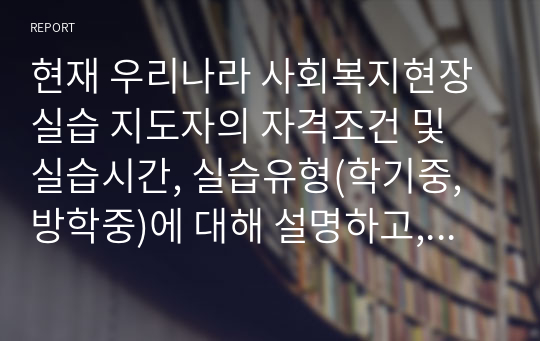 현재 우리나라 사회복지현장실습 지도자의 자격조건 및 실습시간, 실습유형(학기중,방학중)에 대해 설명하고, 향후 사회복지현장시습 체계의 개선 방향 2가지 이상에 대하 각 근거를 제시한 후 이유에 대해 설술하시오.