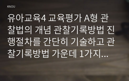 유아교육4 교육평가 A형 관찰법의 개념 관찰기록방법 진행절차를 간단히 기술하고 관찰기록방법 가운데 1가지를 선택한 뒤 그것의 선택 이유