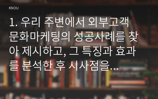 1. 우리 주변에서 외부고객 문화마케팅의 성공사례를 찾아 제시하고, 그 특징과 효과를 분석한 후 시사점을 도출하시오 2. 공유가치창출을 실천하고 있는 기업을 찾아 그 사례를 제시하고, 그 활동에 대하여 평가하여 시사점을 도출하시오.