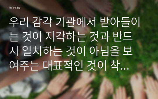 우리 감각 기관에서 받아들이는 것이 지각하는 것과 반드시 일치하는 것이 아님을 보여주는 대표적인 것이 착시이다. 착시의 개념에 대해 간단히 설명하고, 본인에게 인상 깊었던 착시를 이용한 사례(예. 광고, 건축물 등)를 설명하세요.