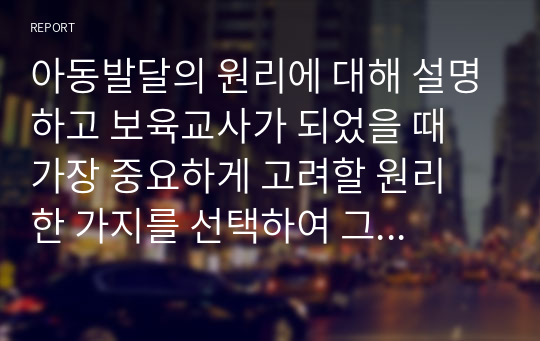 아동발달의 원리에 대해 설명하고 보육교사가 되었을 때 가장 중요하게 고려할 원리 한 가지를 선택하여 그 이유를 설명하고 어떻게 적용시킬 수 있는지 서술하시오.