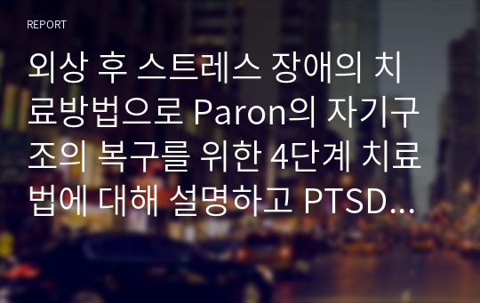 외상 후 스트레스 장애의 치료방법으로 Paron의 자기구조의 복구를 위한 4단계 치료법에 대해 설명하고 PTSD 극복에 도움이 될 수 있는 자신의 의견을 제시하시오,