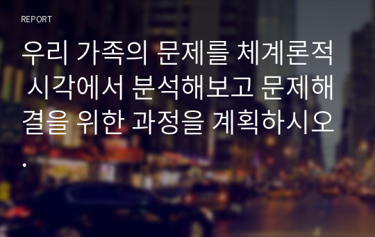 우리 가족의 문제를 체계론적 시각에서 분석해보고 문제해결을 위한 과정을 계획하시오.