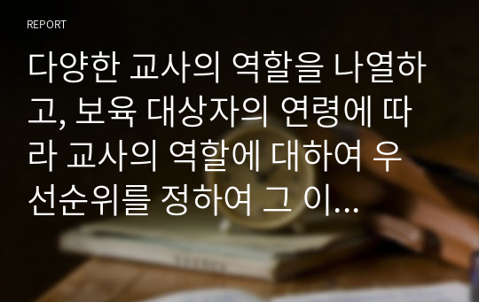 다양한 교사의 역할을 나열하고, 보육 대상자의 연령에 따라 교사의 역할에 대하여 우선순위를 정하여 그 이유를 서술하고, 내가 되고자 하는 교사의 모습을 기술하시오