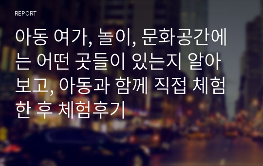 아동 여가, 놀이, 문화공간에는 어떤 곳들이 있는지 알아보고, 아동과 함께 직접 체험 한 후 체험후기