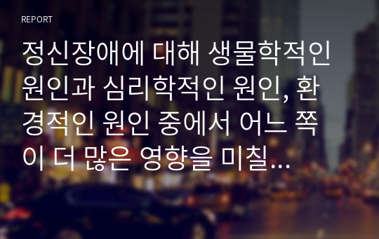 정신장애에 대해 생물학적인 원인과 심리학적인 원인, 환경적인 원인 중에서 어느 쪽이 더 많은 영향을 미칠 것인지를 선택하여 지지하는 근거에 대해 작성하시오.