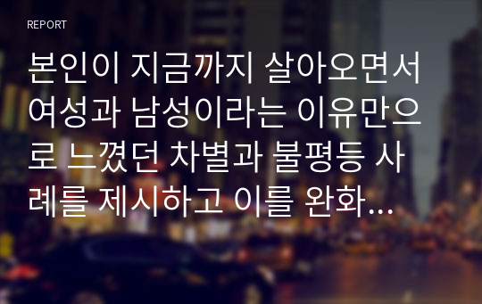 본인이 지금까지 살아오면서 여성과 남성이라는 이유만으로 느꼈던 차별과 불평등 사례를 제시하고 이를 완화시킬 수 있는 방안에 대해 자유롭게 기술하시오