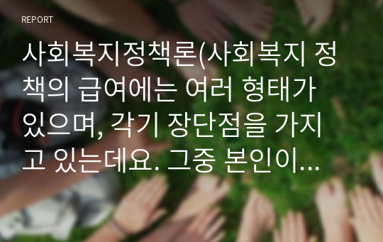 사회복지정책론(사회복지 정책의 급여에는 여러 형태가 있으며, 각기 장단점을 가지고 있는데요. 그중 본인이 가장 바람직하다고 생각하는 급여의 형태와 가장 바람직하지 않다고 생각하는 급여의 형태를 선정하여 왜 그러한 입장을 갖게 되었는지 그 이유를 정리하여 토론해 보세요