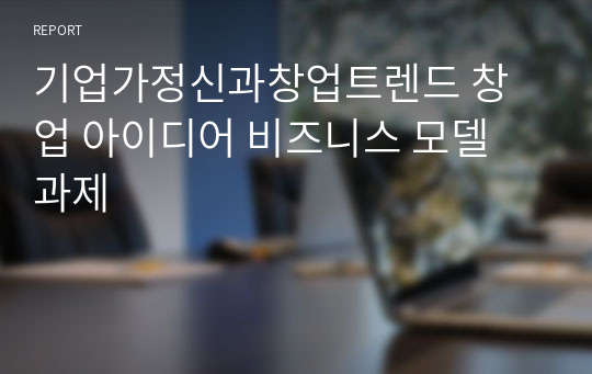 기업가정신과창업트렌드 창업 아이디어 비즈니스 모델 과제