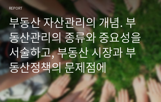 부동산 자산관리의 개념. 부동산관리의 종류와 중요성을 서술하고, 부동산 시장과 부동산정책의 문제점에