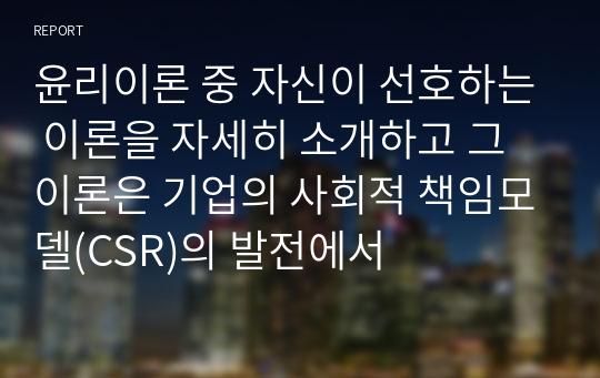 윤리이론 중 자신이 선호하는 이론을 자세히 소개하고 그 이론은 기업의 사회적 책임모델(CSR)의 발전에서