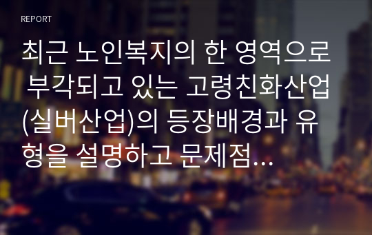 최근 노인복지의 한 영역으로 부각되고 있는 고령친화산업(실버산업)의 등장배경과 유형을 설명하고 문제점 및 해결방안을 제시하시오.