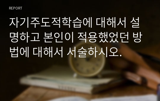 자기주도적학습에 대해서 설명하고 본인이 적용했었던 방법에 대해서 서술하시오.