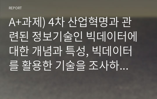 A+과제) 4차 산업혁명과 관련된 정보기술인 빅데이터에 대한 개념과 특성, 빅데이터를 활용한 기술을 조사하고, 기업에서 빅데이터를 어떻게 활용하고 있는지를 서술하시오. 또한 빅데이터 기술로 인해 발생할 문제점을 예측하고 이에 개인과 기업이 각각 어떻게 대응할 수 있을지를 서술하세요.