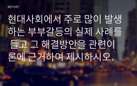 현대사회에서 주로 많이 발생하는 부부갈등의 실제 사례를 들고 그 해결방안을 관련이론에 근거하여 제시하시오.