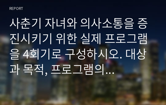 부모교육론_영산대학교_학점은행제_사춘기 자녀와 의사소통을 증진시키기 위한 실제 프로그램을 4회기로 구성하시오. 대상과 목적, 프로그램의 구체적인 실시방법을 여러 자료를 참고하여 실제 본인이 구성하여 제작하십시오.