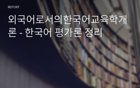 외국어로서의한국어교육학개론 - 한국어 평가론 정리