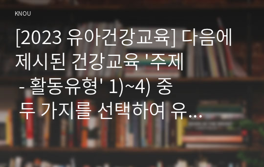 [2023 유아건강교육] 다음에 제시된 건강교육 &#039;주제 - 활동유형&#039; 1)~4) 중 두 가지를 선택하여 유아를 대상으로 하는 건강교육 활동계획안을 작성하시오.