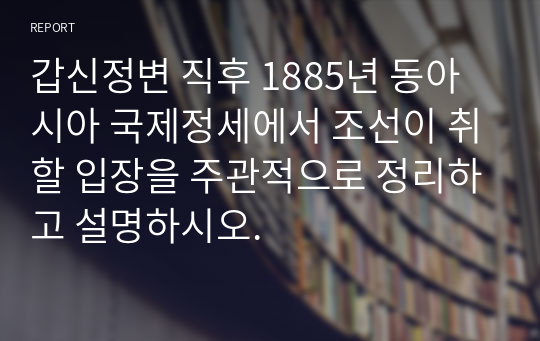 갑신정변 직후 1885년 동아시아 국제정세에서 조선이 취할 입장을 주관적으로 정리하고 설명하시오.