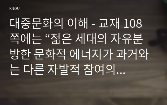 대중문화의 이해 - 교재 108쪽에는 “젊은 세대의 자유분방한 문화적 에너지가 과거와는 다른 자발적 참여의 새로운 문화를 만들어 갈 가능성을 보여 주었다”는 표현이 나옵니다. 이 내용을 참조하면서 2000년대 이후 우리 사회에 나타난 자발적 참여 문화의 사례를 들고 그에 대해 분석해 보십시오.